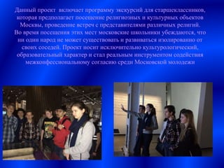 Данный проект включает программу экскурсий для старшеклассников,
которая предполагает посещение религиозных и культурных объектов
Москвы, проведение встреч с представителями различных религий.
Во время посещения этих мест московские школьники убеждаются, что
ни один народ не может существовать и развиваться изолированно от
своих соседей. Проект носит исключительно культурологический,
образовательный характер и стал реальным инструментом содействия
межконфессиональному согласию среди Московской молодежи
 