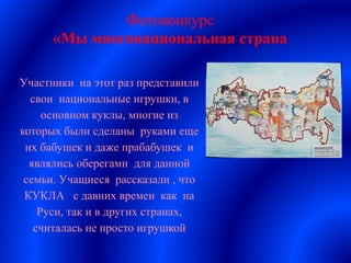 Фотоконкурс
«Мы многонациональная страна
Участники на этот раз представили
свои национальные игрушки, в
основном куклы, многие из
которых были сделаны руками еще
их бабушек и даже прабабушек и
являлись оберегами для данной
семьи. Учащиеся рассказали , что
КУКЛА с давних времен как на
Руси, так и в других странах,
считалась не просто игрушкой
 