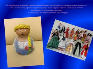 Ей приписывали волшебные свойства. Наши бабушки и дедушки считали, что кукла может защитить от
злых сил и болезней, принести здоровье, удачу и счастье. Куклы бережно хранились в семьях и
передавались из поколения в поколение.
Спасибо всем, кто принял участие в этом конкурсе!
 