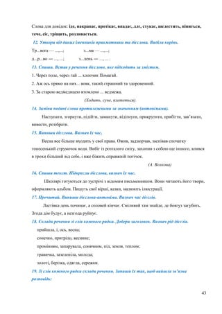 43
Слова для довідок: іде, накрапає, протікає, впадає, ллє, стукає, шелестить, піниться,
тече, сіє, тріщить, розливається.
12. Утвори від даних іменників прикметники та дієслова. Виділи корінь.
Тр...вога — ...,...; з...ма — ...,...;
д...р...во Ғ ..., ...; з...лень Ғ ..., ... .
13. Спиши. Встав у речення дієслово, яке підходить за змістом.
1. Через поле, через гай ... хлопчик Помагай.
2. Аж ось прямо на них... вовк, такий страшний та здоровенний.
3. За старою ведмедицею втомлено ... ведмежа.
(Ходить, суне, плететься).
14. Заміни подані слова протилежними за значенням (антонімами).
Наступати, згорнути, підійти, замкнути, відігнути, прикрутити, прибігти, зав’язати,
вивести, розібрати.
15. Випиши дієслова. Визнач їх час.
Весна все більше входить у свої права. Ожив, задзюрчав, заспівав спочатку
тонесенький струмочок води. Вибіг із розталого снігу, захопив з собою ще іншого, влився
в трохи більший від себе, і вже біжить справжній потічок.
(А. Волкова)
16. Спиши текст. Підкресли дієслова, визнач їх час.
Школярі готуються до зустрічі з відомим письменником. Вони читають його твори,
оформляють альбом. Пишуть свої вірші, казки, малюють ілюстрації.
17. Прочитай. Випиши дієслова-антоніми. Визнач час дієслів.
Ластівка день починає, а соловей кінчає. Сміливий там знайде, де боягуз загубить.
Згода дім будує, а незгода руйнує.
18. Склади речення зі слів кожного рядка. Добери заголовок. Визнач рід дієслів.
прийшла, і, ось, весна;
сонечко, пригріло, весняне;
промінням, запарувала, сонячним, під, земля, теплом;
травичка, зазеленіла, молода;
золоті, берізка, одягла, сережки.
19. Зі слів кожного рядка склади речення. Запиши їх так, щоб вийшла зв’язна
розповідь:
 