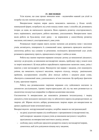 58
IV. ВИСНОВКИ
Усім відомо, що саме процес вивчення мови – надзвичайно важкий для дітей та
потребує від них значних розумових зусиль.
Використання творчих вправ дають можливість навчатись у більш легкій,
невимушеній формі, потребують від учнів пошуку нових знань і способів дій, розвивають
інтерес до мови, як навчального предмета. Вони сприяють розвитку спостережливості,
вчать порівнювати, аналізувати, робити висновки, узагальнювати. Використання таких
видів роботи на будь-якому етапі уроку – це вправляння у самостійному розвитку
мислення, кмітливості, спостережливості, уяви учнів.
Розвивальні творчі вправи мають велике значення для розвитку мови і мислення
учнів; активізують, поширюють їх словниковий запас; привчають проводити аналітико-
синтетичну роботу над словами та реченнями; поліпшують фонематичний слух дітей;
розвивають правописну зіркість, прищеплюють інтерес і любов до мови.
Робота над такими творчими вправами спонукає дитину до мовленнєвої діяльності,
заохочує до роздумів, до виконання нестандартних завдань, пробуджує віру у власні сили
та творчі можливості. Ці види роботи передбачають перенесення засвоєних знань, умінь і
навичок у нові нестандартні умови. Виконуючи такі вправи і завдання, учні опановують
уміння, що вимагають гнучкості мислення, творчого підходу, пошуку раціональних
прийомів, альтернативних способів. Діти вчаться любити і цінувати рідне слово,
збагачують словниковий запас, удосконалюють зв’язне мовлення. Це пробуджує фантазію
й уяву, прагнення творити.
Роботу над розвивальними творчими вправами слід здійснювати поетапно за
допомогою дослідницьких, ігрових творчо-прикладних дій, під час яких розвивається та
діалектично поєднується операційне та образно-асоціативне мислення.
Систематичне їх використання дає можливість розвивати інтелектуальну і творчу
діяльність учнів молодшого шкільного віку та забезпечити перехід від репродуктивних до
творчих дій. Збірник містить добірку розвивальних творчих вправ для використання на
уроках української мови початкової школи.
Використовуючи непідручниковий матеріал, потрібно зважати на такі рекомендації:
˗ на уроці додаткові вправи слід комбінувати з програмовими (стандартними) так,
щоб попереднє завдання готувало учнів до виконання наступного і ця робота
ґрунтувалась на використанні життєвого досвіду дитини;
˗ особливу увагу необхідно приділити розкриттю сюжету нестандартної вправи,
домагатися, щоб діти усвідомили кінцеву мету завдання;
 