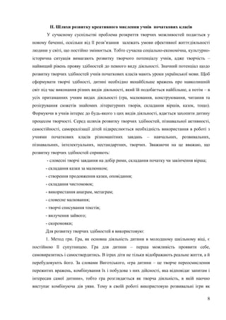 8
ІІ. Шляхи розвитку креативного мислення учнів початкових класів
У сучасному суспільстві проблема розкриття творчих можливостей подається у
новому баченні, оскільки від її розв’язання залежать умови ефективної життєдіяльності
людини у світі, що постійно змінюється. Тобто сучасна соціально-економічна, культурно-
історична ситуація вимагають розвитку творчого потенціалу учнів, адже творчість –
найвищий рівень прояву здібностей до певного виду діяльності. Значний потенціал щодо
розвитку творчих здібностей учнів початкових класів мають уроки української мови. Щоб
сформувати творчі здібності, дитині необхідно якнайбільше вражень про навколишній
світ під час виконання різних видів діяльності, який їй подобається найбільше, а потім – в
усіх притаманних учням видах діяльності (гра, малювання, конструювання, читання та
розігрування сюжетів знайомих літературних творів, складання віршів, казок, тощо).
Формуючи в учнів інтерес до будь-якого з цих видів діяльності, вдається захопити дитину
процесом творчості. Серед шляхів розвитку творчих здібностей, пізнавальної активності,
самостійності, самореалізації дітей підкреслюється необхідність використання в роботі з
учнями початкових класів різноманітних завдань – навчальних, розвивальних,
пізнавальних, інтелектуальних, нестандартних, творчих. Зважаючи на це вважаю, що
розвитку творчих здібностей сприяють:
- словесні творчі завдання на добір рими, складання початку чи закінчення вірша;
- складання казки за малюнком;
- створення продовження казки, оповідання;
- складання чистомовок;
- використання анаграм, метаграм;
- словесне малювання;
- творчі списування текстів;
- вилучення зайвого;
- скоромовки;
Для розвитку творчих здібностей я використовую:
1. Метод гри. Гра, як основна діяльність дитини в молодшому шкільному віці, є
постійною її супутницею. Гра для дитини – перша можливість проявити себе,
самовиразитись і самоствердитись. В іграх діти не тільки відображають реальне життя, а й
перебудовують його. За словами Виготського, «гра дитини – це творче переосмислення
пережитих вражень, комбінування їх і побудова з них дійсності, яка відповідає запитам і
інтересам самої дитини», тобто гра розглядається як творча діяльність, в якій наочно
виступає комбінуюча дія уяви. Тому в своїй роботі використовую розвивальні ігри як
 