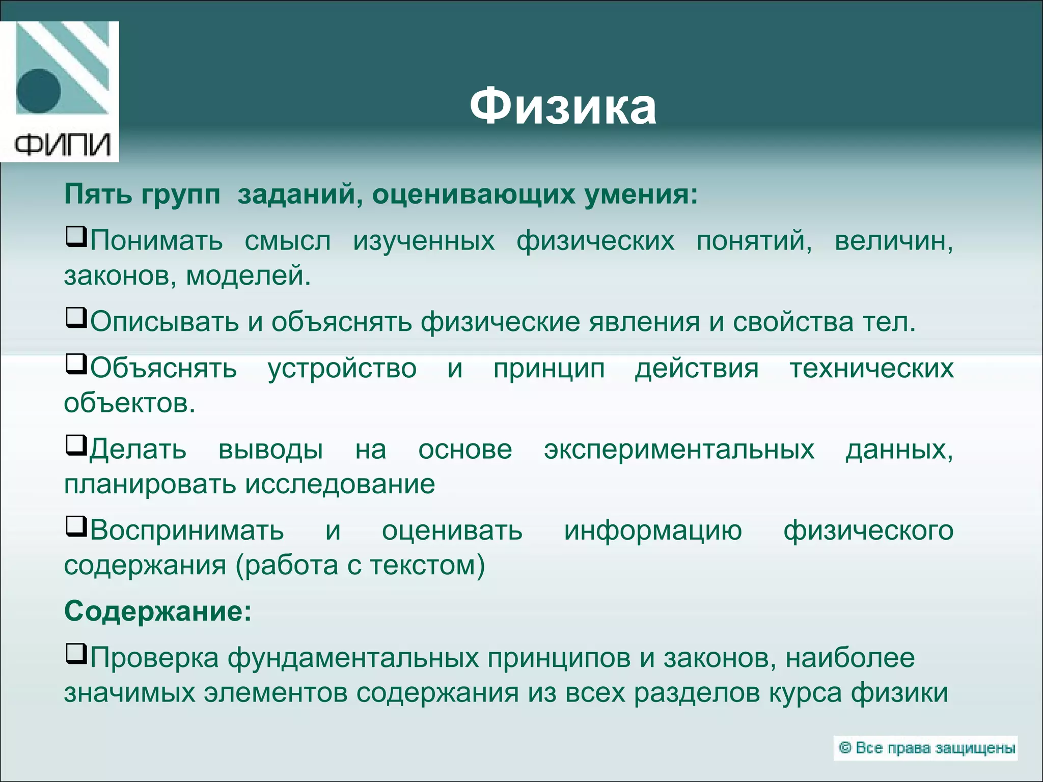Физика
Пять групп заданий, оценивающих умения:
Понимать смысл изученных физических понятий, величин,
законов, моделей.
Описывать и объяснять физические явления и свойства тел.
Объяснять устройство и принцип действия технических
объектов.
Делать выводы на основе экспериментальных данных,
планировать исследование
Воспринимать и оценивать информацию физического
содержания (работа с текстом)
Содержание:
Проверка фундаментальных принципов и законов, наиболее
значимых элементов содержания из всех разделов курса физики
 