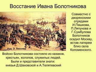 Восстание Ивана Болотникова
Совместно с
дворянскими
отрядами
И.Пашкова,
П.Ляпунова и
Г.Сумбулова
Болотников
осадил Москву,
встав лагерем
близ села
Коломенского.Худ. Э. Лисснер
Войско Болотникова состояло из казаков,
крестьян, холопов, служилых людей.
Были и представители знати:
князья Д.Шаховской и А.Телятевский
 