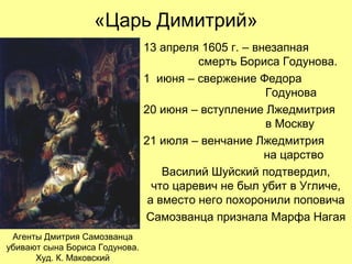 «Царь Димитрий»
13 апреля 1605 г. – внезапная
смерть Бориса Годунова.
1 июня – свержение Федора
Годунова
20 июня – вступление Лжедмитрия
в Москву
21 июля – венчание Лжедмитрия
на царство
Василий Шуйский подтвердил,
что царевич не был убит в Угличе,
а вместо него похоронили поповича
Самозванца признала Марфа Нагая
Агенты Дмитрия Самозванца
убивают сына Бориса Годунова.
Худ. К. Маковский
 