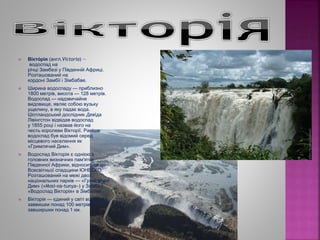  Вікто́ рія (англ.Victoria) —
водоспад на
річці Замбезі у Південній Африці.
Розташований на
кордоні Замбії і Зімбабве.
 Ширина водоспаду — приблизно
1800 метрів, висота — 128 метрів.
Водоспад — надзвичайне
видовище, являє собою вузьку
ущелину, в яку падає вода.
Шотландський дослідник Девіда
Лівінгстон відвідав водоспад
у 1855 році і назвав його на
честь королеви Вікторії. Раніше
водоспад був відомий серед
місцевого населення як
«Гримлячий Дим».
 Водоспад Вікторія є однією з
головних визначних пам'яток
Південної Африки, відноситься до
Всесвітньої спадщини ЮНЕСКО.
Розташований на межі двох
національних парків — «Гримлячий
Дим» («Mosi-oa-tunya») у Замбії і
«Водоспад Вікторія» в Зімбабве.
 Вікторія — єдиний у світі водоспад
заввишки понад 100 метрів і
завширшки понад 1 км.
 