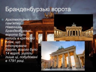 Бранденбурзькі ворота
 Архітектурна
пам’ятки
Німеччини
Бранденбурзькі
ворота були
колись в кріпосній
стіні, що
оточувувала
Берлін, всього було
14 воріт, уціліли
лише ці, побудовані
в 1791 році.
 