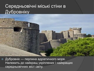 Середньовічні міські стіни в
Дубровніку
 Дубровнік — перлина адріатичного моря.
Належить до найкращ укріплених і найкращих
середньовічних міст світу.
 