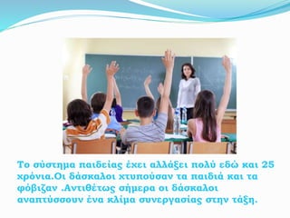 Το σύστημα παιδείας έχει αλλάξει πολύ εδώ και 25
χρόνια.Οι δάσκαλοι χτυπούσαν τα παιδιά και τα
φόβιζαν .Αντιθέτως σήμερα οι δάσκαλοι
αναπτύσσουν ένα κλίμα συνεργασίας στην τάξη.
 