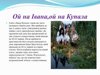 Ой на Івана,ой на Купала
 Свято «Івана Купала» також ще часто
називають Іванов день. Він прийшов до
нас із давніх часів і святкувався раніше
майже у всіх європейських країнах. До
хрещення цей день був приурочений до
дня літнього сонцестояння, який випадає
на 20-22 червня. Після прийняття
християнства його почали святкувати в
день народження Івана Хрестителя, який
припадав на 24-го червня за старим
стилем. Потім відбувся перехід на новий
стиль, завдяки чому дата свята
пересунулася на 7 липня. В результаті,
вийшло так, що він втратив свою
астрономічний зв'язок з сонцестоянням.
 