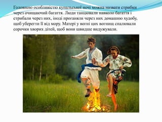 Головною особливістю купальської ночі можна назвати стрибки
через очищаючий багаття. Люди танцювали навколо багаття і
стрибали через них, іноді проганяли через них домашню худобу,
щоб уберегти її від мору. Матері у вогні цих вогнищ спалювали
сорочки хворих дітей, щоб вони швидше видужували.
 