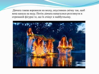 Дівчата також ворожили на воску, опустивши свічку так, щоб
вона капала на воду. Потім дівчата намагалися розглянути в
отриманій фігурці те, що їх очікує в майбутньому.
 