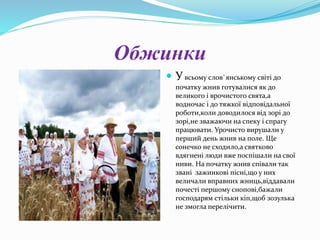 Обжинки
 Увсьому слов`янському світі до
початку жнив готувалися як до
великого і врочистого свята,а
водночас і до тяжкої відповідальної
роботи,коли доводилося від зорі до
зорі,не зважаючи на спеку і спрагу
працювати. Урочисто вирушали у
перший день жнив на поле. Ще
сонечко не сходило,а святково
вдягнені люди вже поспішали на свої
ниви. На початку жнив співали так
звані зажинкові пісні,що у них
величали вправних жниць,віддавали
почесті першому снопові,бажали
господарям стільки кіп,щоб зозулька
не змогла перелічити.
 