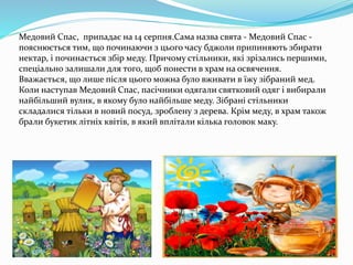 Медовий Спас, припадає на 14 серпня.Сама назва свята - Медовий Спас -
пояснюється тим, що починаючи з цього часу бджоли припиняють збирати
нектар, і починається збір меду. Причому стільники, які зрізались першими,
спеціально залишали для того, щоб понести в храм на освячення.
Вважається, що лише після цього можна було вживати в їжу зібраний мед.
Коли наступав Медовий Спас, пасічники одягали святковий одяг і вибирали
найбільший вулик, в якому було найбільше меду. Зібрані стільники
складалися тільки в новий посуд, зроблену з дерева. Крім меду, в храм також
брали букетик літніх квітів, в який вплітали кілька головок маку.
 