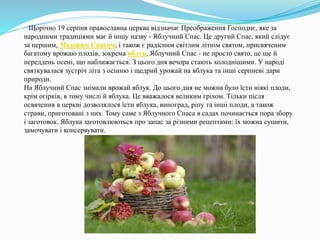 Щорічно 19 серпня православна церква відзначає Преображення Господнє, яке за
народними традиціями має й іншу назву - Яблучний Спас. Це другий Спас, який слідує
за першим, Медовим Спасом, і також є радісним світлим літнім святом, присвяченим
багатому врожаю плодів, зокрема яблук. Яблучний Спас - не просто свято, це ще й
переддень осені, що наближається. З цього дня вечора стають холоднішими. У народі
святкувалася зустріч літа з осінню і щедрий урожай на яблука та інші серпневі дари
природи.
На Яблучний Спас знімали врожай яблук. До цього дня не можна було їсти ніякі плоди,
крім огірків, в тому числі й яблука. Це вважалося великим гріхом. Тільки після
освячення в церкві дозволялося їсти яблука, виноград, ріпу та інші плоди, а також
страви, приготовані з них. Тому саме з Яблучного Спаса в садах починається пора збору
і заготовок. Яблука заготовлюються про запас за різними рецептами: їх можна сушити,
замочувати і консервувати.
 