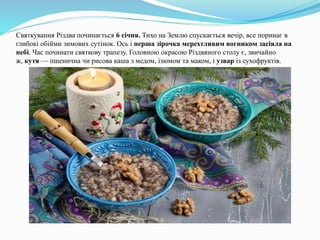 Святкування Різдва починається 6 січня. Тихо на Землю спускається вечір, все поринає в
глибокі обійми зимових сутінок. Ось і перша зірочка мерехтливим вогником засіяла на
небі. Час починати святкову трапезу. Головною окрасою Різдвяного столу є, звичайно
ж, кутя — пшенична чи рисова каша з медом, ізюмом та маком, і узвар із сухофруктів.
 