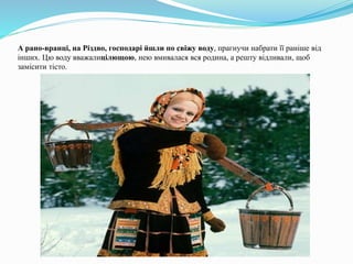 А рано-вранці, на Різдво, господарі йшли по свіжу воду, прагнучи набрати її раніше від
інших. Цю воду вважалицілющою, нею вмивалася вся родина, а решту відливали, щоб
замісити тісто.
 