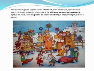Зазвичай колядувати ходили тільки хлопчики, адже вважалося, що саме вони
мають першими завітати в дім на свята. Чим більше маленьких колядників
прийде до оселі, тим щедрішим та врожайнішим буде наступний рік, вірили у
народі.
 