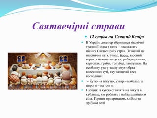 Святвечірні страви
 12 страв на Святий Вечір:
 В Україні дотепер збереглися віковічні
традиції, одна з яких – дванадцять
пісних Святвечірніх страв. Зазвичай це
пшенична кутя, узвар, борщ, варений
горох, смажена капуста, риба, вареники,
картопля, гриби, голубці, пампушки. На
особливу увагу заслуговує обряд
внесенняд куті, яку зазвичай несе
господиня:
 – Кутю на покутю, узвар – на базар, а
пироги – на торги.
 Горщик із кутею ставлять на покуті в
кублище, яке роблять з найзапашнішого
сіна. Горщик прикривають хлібом та
дрібком солі.
 