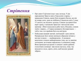 Стрітення  Про свято Стрітення існує така легенда. У рік
народження Христа жив у Єрусалимі старець —
праведник Симеон, якому було відкрито Богом, що він
не помре доти, доки не побачить Спасителя світу. І саме
15 лютого, як свідчить легенда, Симеон зустрівся біля
воріт храму з немовлям Христом і виголосив свою
промову: «Нині відпускаєш раба твого, Владико, словом
твоїм з миром...» Старця називають богоприємцем —
тобто тим, хто прийняв Бога на свої руки.
 Побутував цікавий звичай, пов'язаний з цим святом.
Напередодні його жінки випікали обрядове печиво у
вигляді пташок — «жайворонків». А називали
випечених пташок жайворонками тому, що за давніми
легендами, ця пташка народилась із сонячного жару.
Вона прокидається разом із сонцем і своїм срібним
голосочком сповіщає: вже весна настала, отже, час
виходити в поле, орати, сіяти, щоб восени урожай
зібрати.
 
