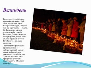 Великдень
Великдень — найбільше
християнське свято. Цей
день вважається днем
Воскресіння Ісуса Христа і
має ще одну назву — Пасха.
До Великодня віруючі
готуються сім тижнів
Великого Посту - одного з
найсуворіших постів саме
стільки провів в пустелі
Ісус Христос до свого
розп'яття.
Великодня служба божа
триває всю ніч. Її
найурочистіший момент
настає опівночі, коли
священник сповіщав, що
Христос воскрес, а всі
присутні з трепетом
відповідають: "Воістину
воскрес!"
 