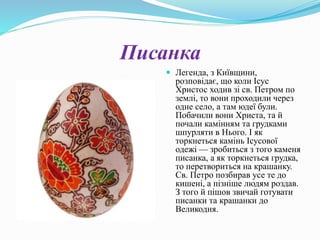 Писанка
 Легенда, з Київщини,
розповідає, що коли Ісус
Христос ходив зі св. Петром по
землі, то вони проходили через
одне село, а там юдеї були.
Побачили вони Христа, та й
почали камінням та грудками
шпурляти в Нього. І як
торкнеться камінь Ісусової
одежі — зробиться з того каменя
писанка, а як торкнеться грудка,
то перетвориться на крашанку.
Св. Петро позбирав усе те до
кишені, а пізніше людям роздав.
З того й пішов звичай готувати
писанки та крашанки до
Великодня.
 