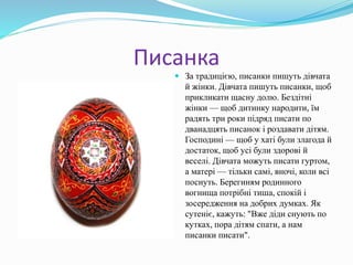 Писанка
 За традицією, писанки пишуть дівчата
й жінки. Дівчата пишуть писанки, щоб
прикликати щасну долю. Бездітні
жінки — щоб дитинку народити, їм
радять три роки підряд писати по
дванадцять писанок і роздавати дітям.
Господині — щоб у хаті були злагода й
достаток, щоб усі були здорові й
веселі. Дівчата можуть писати гуртом,
а матері — тільки самі, вночі, коли всі
поснуть. Берегиням родинного
вогнища потрібні тиша, спокій і
зосередження на добрих думках. Як
сутеніє, кажуть: "Вже діди снують по
кутках, пора дітям спати, а нам
писанки писати".
 