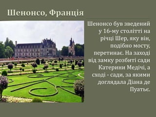 Шенонсо був зведений
у 16-му столітті на
річці Шер, яку він,
подібно мосту,
перетинає. На заході
від замку розбиті сади
Катерини Медічі, а
сході - сади, за якими
доглядала Діана де
Пуатьє.
 
