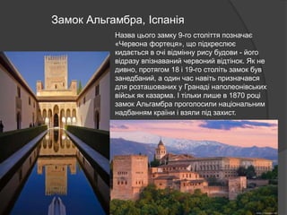 Замок Альгамбра, Іспанія
Назва цього замку 9-го століття позначає
«Червона фортеця», що підкреслює
кидається в очі відмінну рису будови - його
відразу впізнаваний червоний відтінок. Як не
дивно, протягом 18 і 19-го століть замок був
занедбаний, а один час навіть призначався
для розташованих у Гранаді наполеонівських
військ як казарма. І тільки лише в 1870 році
замок Альгамбра проголосили національним
надбанням країни і взяли під захист.
 