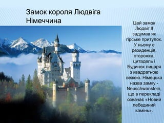 Замок короля Людвіга
Німеччина Цей замок
Людвіг II
задумав як
гірське притулок.
У ньому є
резиденція,
сторожка,
цитадель і
Будинок лицаря
з квадратною
вежею. Німецька
назва замку -
Neuschwanstein,
що в перекладі
означає «Новий
лебединий
камінь».
 