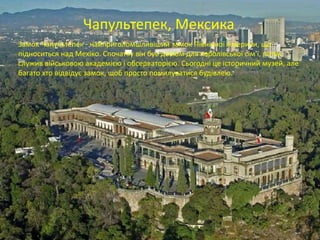 Чапультепек, Мексика
Замок Чапультепек - найприголомшливіший замок Північної Америки, що
підноситься над Мехіко. Спочатку він був домом для королівської сім'ї, потім
служив військовою академією і обсерваторією. Сьогодні це історичний музей, але
багато хто відвідує замок, щоб просто помилуватися будівлею.
 