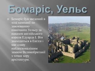  Бомаріс був зведений в
ході кампанії по
завоюванню
північного Уельсу за
наказом англійського
короля Едуарда I. Він
знаходиться в Енглзі і
має славу
найдосконалішим
замком Великобританії
з точки зору
архітектури.
 