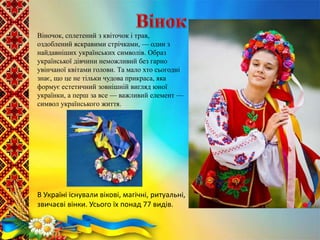 Віночок, сплетений з квіточок і трав,
оздоблений яскравими стрічками, — один з
найдавніших українських символів. Образ
української дівчини неможливий без гарно
увінчаної квітами голови. Та мало хто сьогодні
знає, що це не тільки чудова прикраса, яка
формує естетичний зовнішній вигляд юної
українки, а перш за все — важливий елемент —
символ українського життя.
В Україні існували вікові, магічні, ритуальні,
звичаєві вінки. Усього їх понад 77 видів.
 