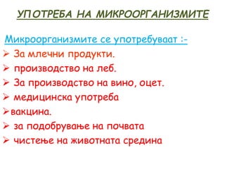 УПОТРЕБА НА МИКРООРГАНИЗМИТЕ
Микроорганизмите се употребуваат :-
 За млечни продукти.
 производство на леб.
 За производство на вино, оцет.
 медицинска употреба
вакцина.
 за подобрување на почвата
 чистење на животната средина
 