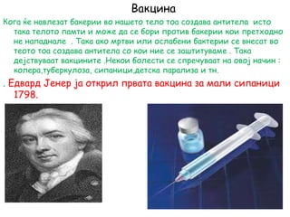 Вакцина
Кога ќе навлезат бакерии во нашето тело тоа создава антитела исто
така телото памти и може да се бори против бакерии кои претходно
не нападнале . Така ако мртви или ослабени бактерии се внесат во
теото тоа создава антитела со кои ние се заштитуваме . Така
дејствуваат вакцините .Некои болести се спречуваат на овој начин :
колера,туберкулоза, сипаници,детска парализа и тн.
. Едвард Јенер ја открил првата вакцина за мали сипаници
1798.
 