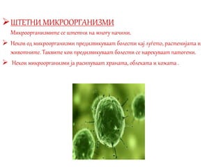 ШТЕТНИ МИКРООРГАНИЗМИ
Микроорганизмите се штетни на многу начини.
 Некои од микроорганизми предизвикуваат болести кај луѓето, растенијата и
животните. Таквите кои предизвикуваат болести се нарекуваат патогени.
 Некои микроорганизми ја расипуваат храната, облеката и кожата .
 