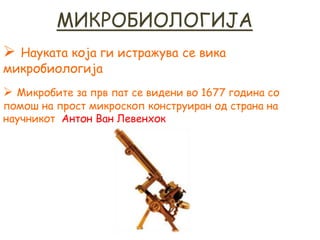 МИКРОБИОЛОГИЈА
 Науката која ги истражува се вика
микробиологија
 Микробите за прв пат се видени во 1677 година со
помош на прост микроскоп конструиран од страна на
научникот Антон Ван Левенхок
 