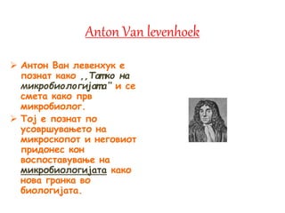 Anton Van levenhoek
 Антон Ван левенхук е
познат како ,,Тат ко на
микробиологијат а‘‘ и се
смета како прв
микробиолог.
 Тој е познат по
усовршувањето на
микроскопот и неговиот
придонес кон
воспоставување на
микробиологијата како
нова гранка во
биологијата.
 