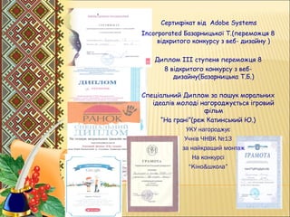 .
Сертифікат від Adobe Systems
Incorporated Базарницької Т.(переможця 8
відкритого конкурсу з веб- дизайну )
Диплом ІІІ ступеня переможця 8
8 відкритого конкурсу з веб-
дизайну(Базарницька Т.Б.)
Спеціальний Диплом за пошук моральних
ідеалів молоді нагороджується ігровий
фільм
“На грані”(реж Катинський Ю.)
УКУ нагороджує
Учнів ЧНВК №13
 за найкращий монтаж
На конкурсі
“Кіно&школа”
 