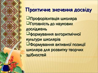 .
Практичне значення досвідуПрактичне значення досвіду
Профорієнтація школяраПрофорієнтація школяра
Готовність до науковихГотовність до наукових
дослідженьдосліджень
формування алгоритмічноїформування алгоритмічної
культури школярівкультури школярів
Формування активної позиціїФормування активної позиції
школяра для розвитку творчихшколяра для розвитку творчих
здібностейздібностей
 