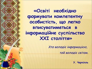 «Освіті  необхідно
формувати компетентну
 особистість, що легко
вписуватиметься в
 інформаційне суспільство
XXІ століття»
Хто володіє інформацією,
той володіє світом.
У. Черчілль
 