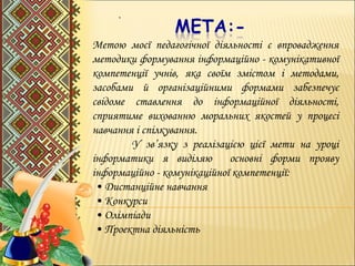 .
Метою моєї педагогічної діяльності є впровадження
методики формування інформаційно - комунікативної
компетенції учнів, яка своїм змістом і методами,
засобами й організаційними формами забезпечує
свідоме ставлення до інформаційної діяльності,
сприятиме вихованню моральних якостей у процесі
навчання і спілкування.
У зв’язку з реалізацією цієї мети на уроці
інформатики я виділяю основні форми прояву
інформаційно - комунікаційної компетенції:
• Дистанційне навчання
• Конкурси
• Олімпіади
• Проектна діяльність
 