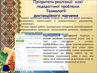 .
Сервіси всесвітньої мережі Інтернет та мій блог дають можливість
створювати, накопичувати й використовувати різноманітну
інформацію.
Основні форми роботи: індивідуальне листування, розповсюдження
інформаційних матеріалів, консультаційна допомога, проведення
контрольних заходів.
Індивідуальне листування ведеться з
учнями засобами електронної пошти (мій e-
mail для листування з учнями:
syamyk50@ukr.net), також розповсюджуються
інформаційні матеріали всім учням групи
одночасно за допомогою списку розсилання:
використовую цю форму роботи під час
підготовки підсумкового уроку з теми, або
уроку, який побудований на доповідях учнів чи
вимагає створення презентації до уроку.
 