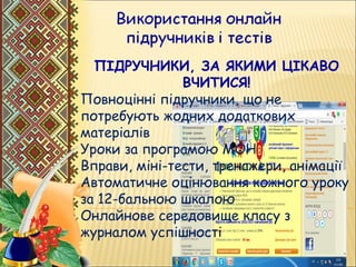 ПІДРУЧНИКИ, ЗА ЯКИМИ ЦІКАВО
ВЧИТИСЯ!
Повноцінні підручники, що не
потребують жодних додаткових
матеріалів
Уроки за програмою МОН
Вправи, міні-тести, тренажери, анімації
Автоматичне оцінювання кожного уроку
за 12-бальною шкалою
Онлайнове середовище класу з
журналом успішності
 