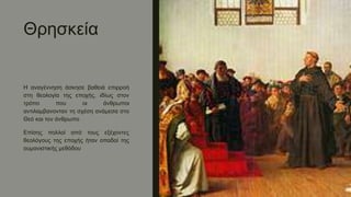 Θρησκεία
Η αναγέννηση άσκησε βαθειά επιρροή
στη θεολογία της εποχής, ιδίως στον
τρόπο που οι άνθρωποι
αντιλαμβανονταν τη σχέση ανάμεσα στο
Θεό και τον άνθρωπο
Επίσης πολλοί από τους εξέχοντες
θεολόγους της εποχής ήταν οπαδοί της
ουμανιστικής μεθόδου
 