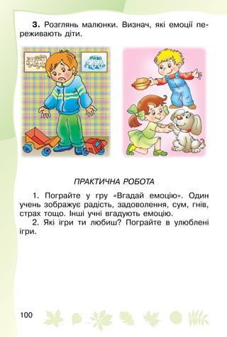 100
3. Розглянь малюнки. Визнач, які емоції пе­
реживають діти.
Практична робота
1. Пограйте у гру «Вгадай емоцію». Один
учень зображує радість, задоволення, сум, гнів,
страх тощо. Інші учні вгадують емоцію.
2. Які ігри ти любиш? Пограйте в улюблені
ігри.
 