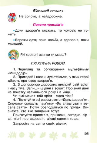 105
Відгадай загадку
Не золото, а найдорожче.
Поясни прислів’я
• Доки здоров’я служить, то чоловік не ту­
жить.
• Бережи одяг, поки нови′й, а здоров’я, поки
молодий.
Які корисні звички ти маєш?
Практична робота
1.  Перегляд та обговорення мультфільму
«Мийдодір».
2.  Пригадай і назви мультфільми, у яких герої
дбають про своє здоров’я.
3.  З допомогою дорослих виміряй свій зріст
і масу тіла. Запиши ці дані в зошит. Порівняй дані
на початку навчального року і в кінці.
Чи змінилися твій зріст і маса тіла?
4.  Підготуйте всі разом свято «День здоров’я».
Спочатку складіть пам’ятку «Як влаштувати ве­
селе свято». Потім розподіліться по групах. Ви­
значте, хто яке завдання готує.
Приготуйте прислів’я, приказки, загадки, вір­
ші, пісні про здоров’я, цікаві сценки тощо.
Запросіть на свято своїх рідних.
 