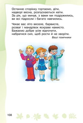 108
Останню сторінку гортаємо, діти,
надворі весна, розпускаються квіти.
За рік, що минув, з вами ми подружились,
ви всі підросли і багато навчились.
Чекає вас літо веселе, барвисте,
розваг і мандрівок яскраве намисто.
Бажаємо добре усім відпочити,
набратися сил, щоб рости й не хворіти.
Ваші помічники
 
