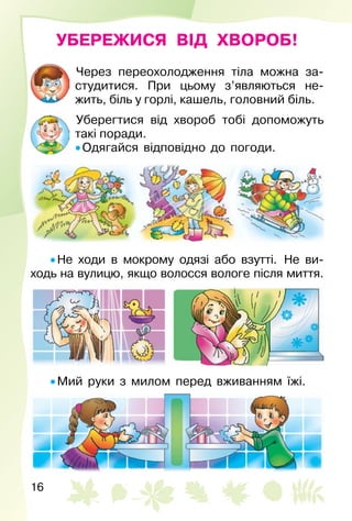 16
УБЕРЕЖИСЯ ВІД ХВОРОБ!
Через переохолодження тіла можна за­
студитися. При цьому з’являються не­
жить, біль у горлі, кашель, головний біль.
Уберегтися від хвороб тобі допоможуть
такі поради.
• Одягайся відповідно до погоди.
• Не ходи в мокрому одязі або взутті.  Не ви­
ходь на вулицю, якщо волосся вологе після миття.
• Мий руки з милом перед вживанням їжі.
 