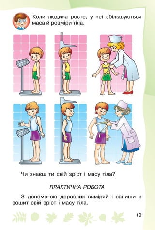 19
Коли людина росте, у неї збільшуються
маса й розміри тіла.
Чи знаєш ти свій зріст і масу тіла?
Практична робота
З допомогою дорослих виміряй і запиши в
зошит свій зріст і масу тіла.
 